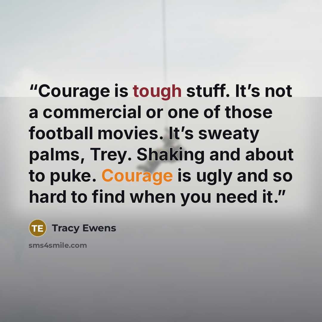 “Courage is tough stuff. It’s not a commercial or one of those football movies. It’s sweaty palms, Trey. Shaking and about to puke. Courage is ugly and so hard to find when you need it.” quote by Tracy Ewens
