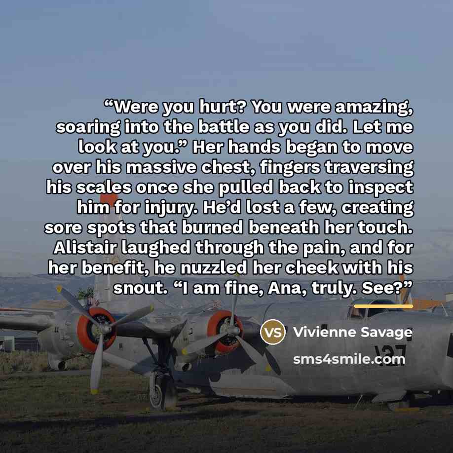 “Were you hurt? You were amazing, soaring into the battle as you did. Let me look at you.” Her hands began to move over his massive chest, fingers traversing his scales once she pulled back to inspect him for injury. He’d lost a few, creating sore spots that burned beneath her touch. Alistair…” quote by Vivienne Savage