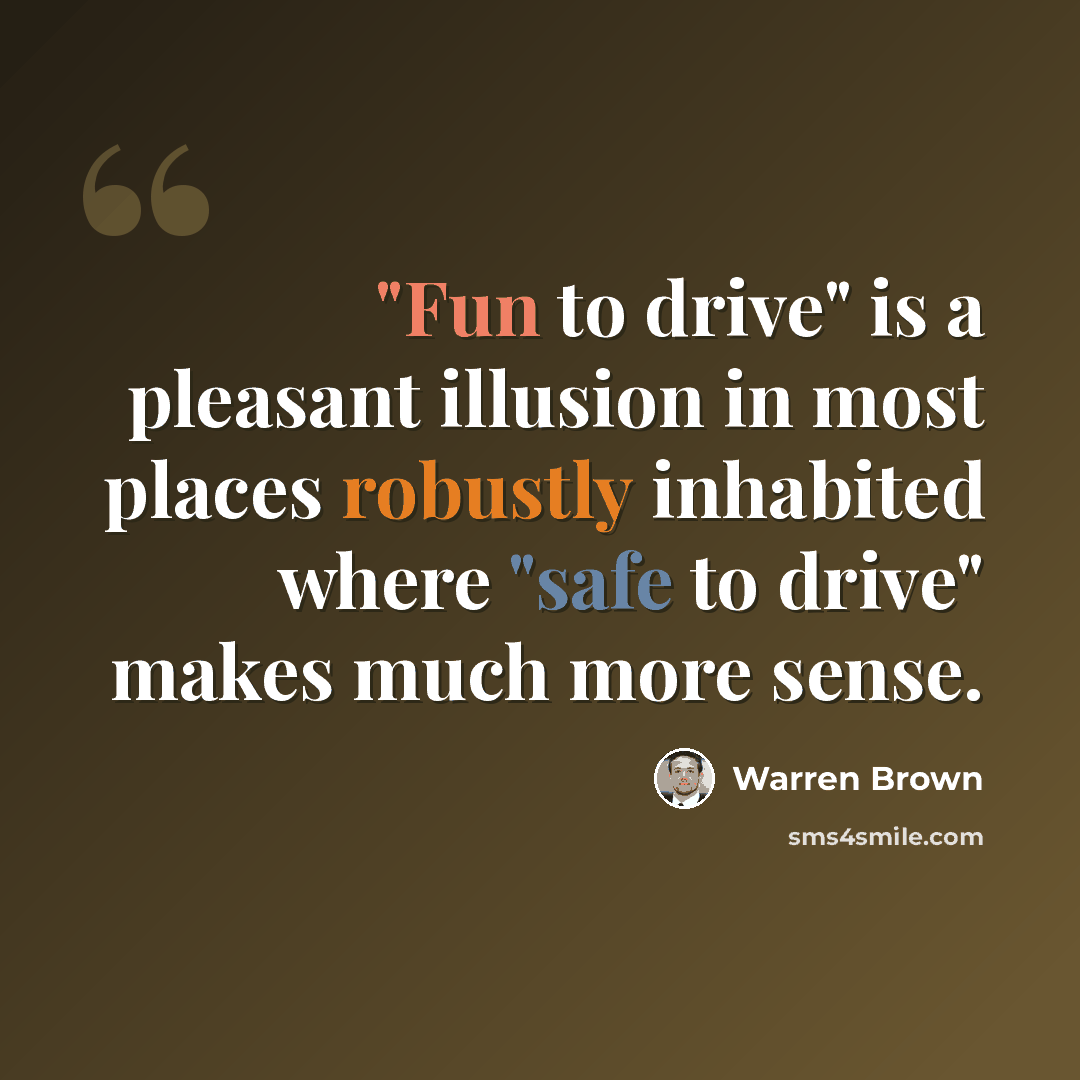 “"Fun to drive" is a pleasant illusion in most places robustly inhabited where "safe to drive" makes much more sense.” quote by Warren Brown