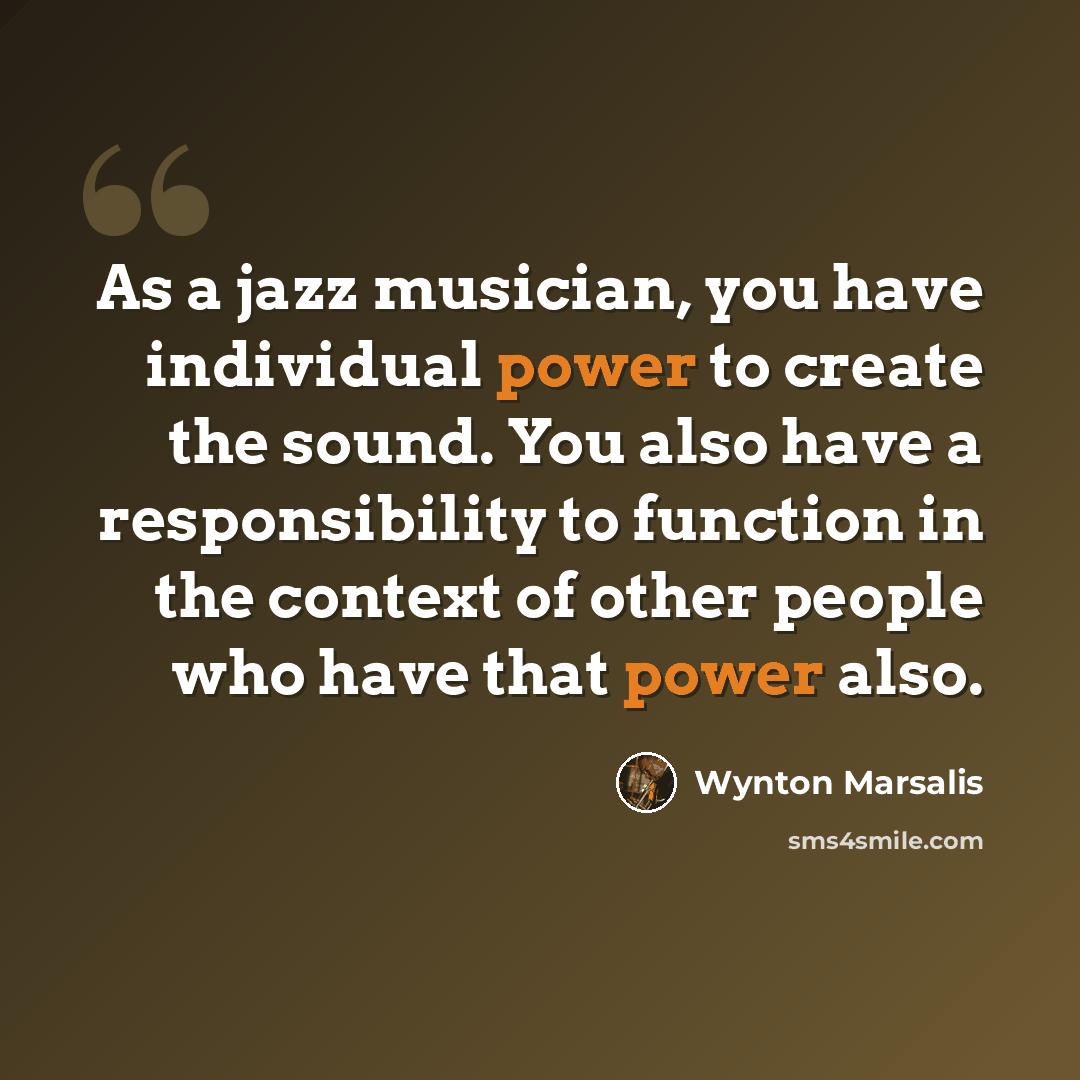 “As a jazz musician, you have individual power to create the sound. You also have a responsibility to function in the context of other people who have that power also.” quote by Wynton Marsalis