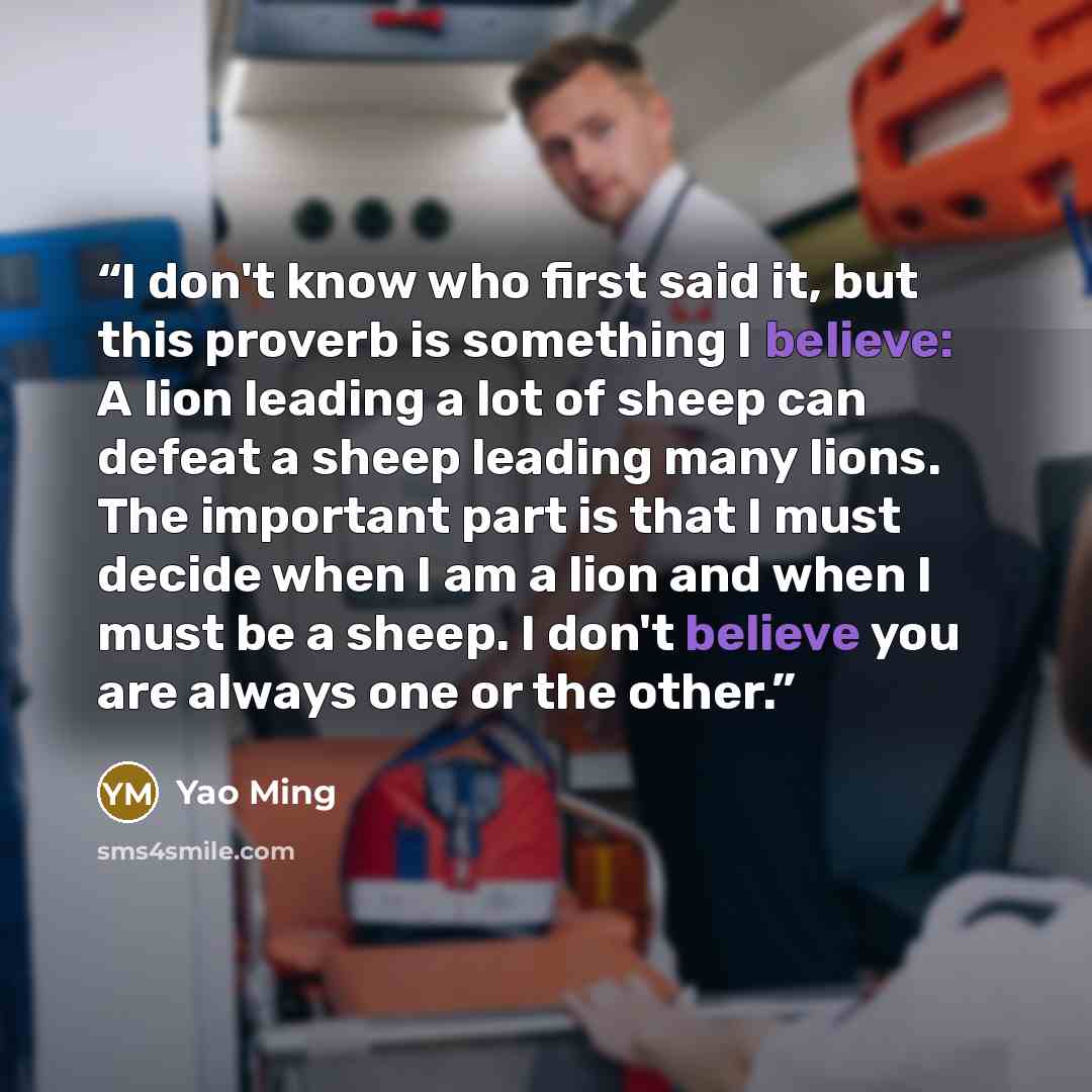 “I don't know who first said it, but this proverb is something I believe: A lion leading a lot of sheep can defeat a sheep leading many lions. The important part is that I must decide when I am a lion and when I must be a sheep. I don't believe you are always one or the other.” quote by Yao Ming