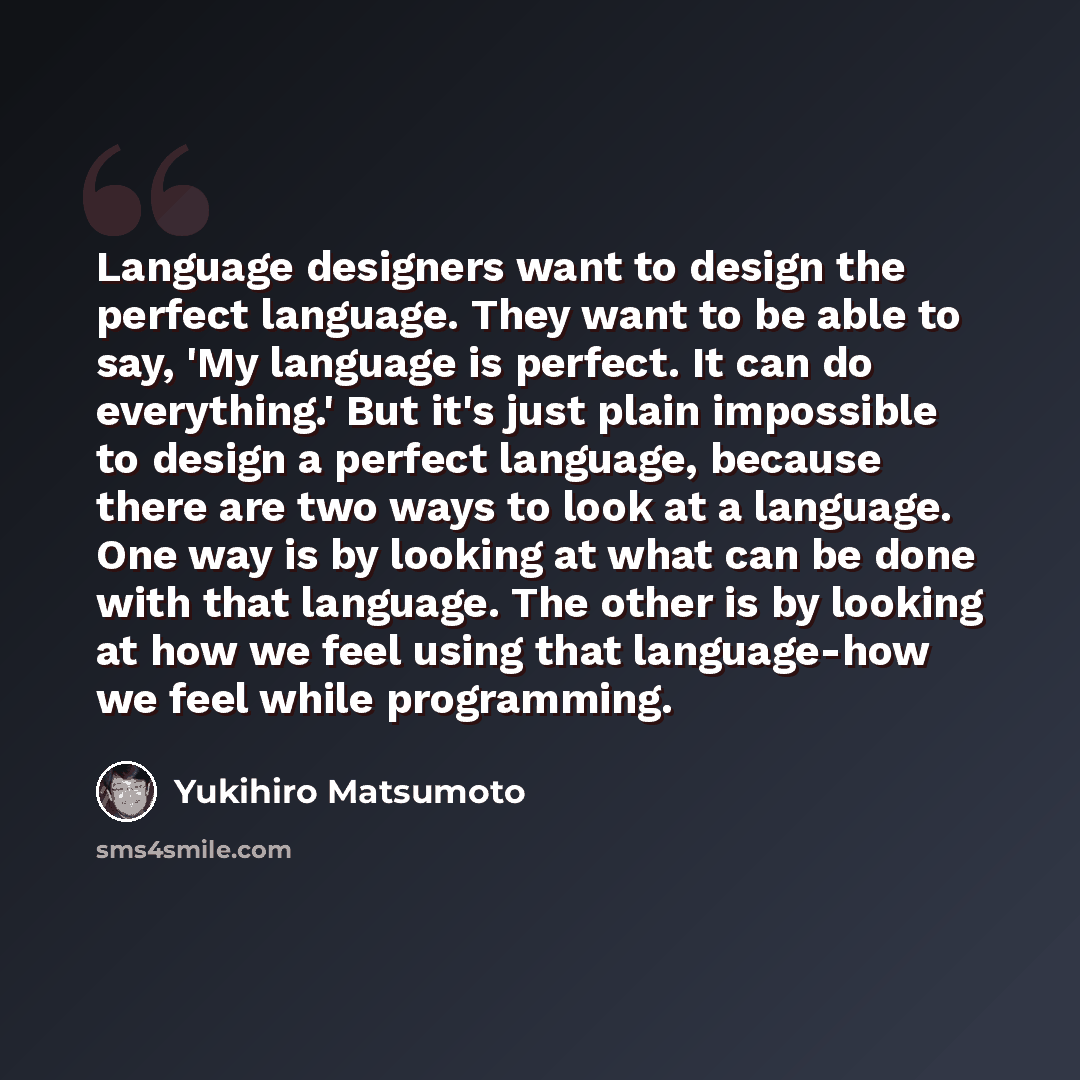 “Language designers want to design the perfect language. They want to be able to say, 'My language is perfect. It can do everything.' But it's just plain impossible to design a perfect language, because there are two ways to look at a language. One way is by looking at what can be done with that…” quote by Yukihiro Matsumoto
