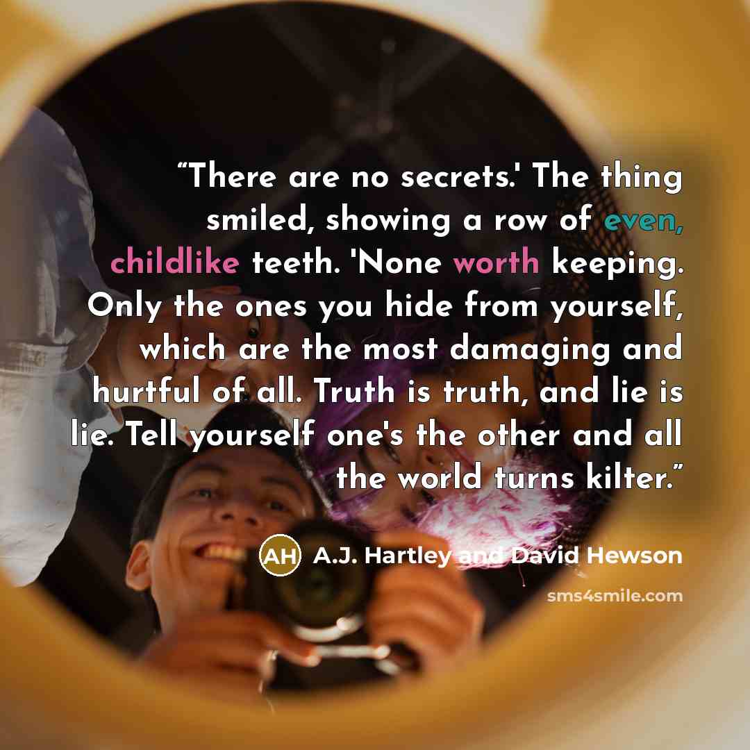 “There are no secrets.' The thing smiled, showing a row of even, childlike teeth. 'None worth keeping. Only the ones you hide from yourself, which are the most damaging and hurtful of all. Truth is truth, and lie is lie. Tell yourself one's the other and all the world turns kilter.” quote by A.J. Hartley and David Hewson