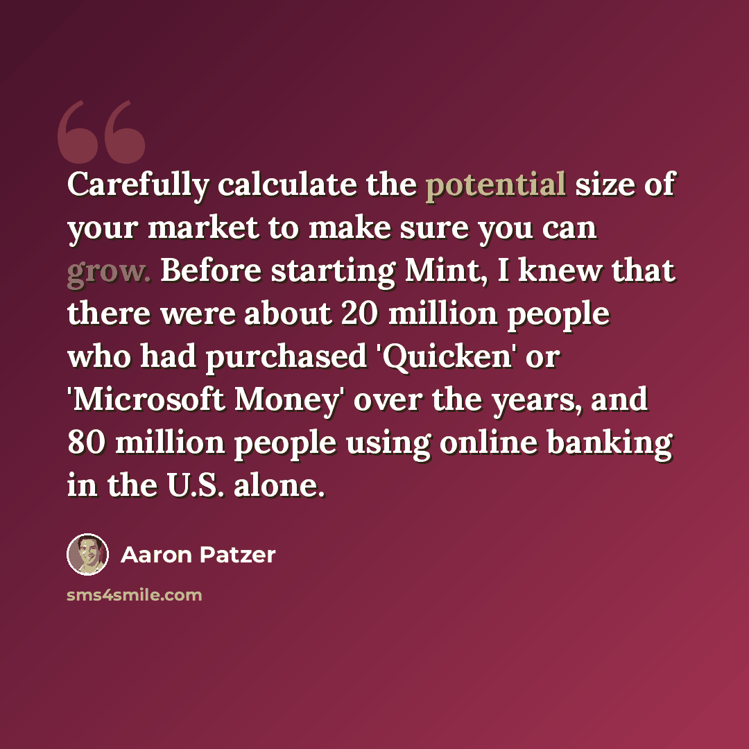 “Carefully calculate the potential size of your market to make sure you can grow. Before starting Mint, I knew that there were about 20 million people who had purchased 'Quicken' or 'Microsoft Money' over the years, and 80 million people using online banking in the U.S. alone.” quote by Aaron Patzer