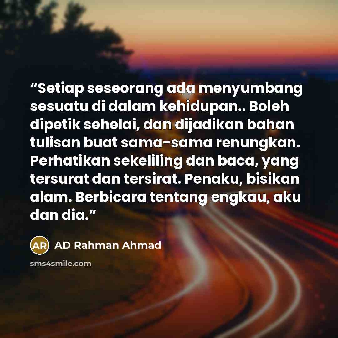 “Setiap seseorang ada menyumbang sesuatu di dalam kehidupan.. Boleh dipetik sehelai, dan dijadikan bahan tulisan buat sama-sama renungkan. Perhatikan sekeliling dan baca, yang tersurat dan tersirat. Penaku, bisikan alam. Berbicara tentang engkau, aku dan dia.” quote by AD Rahman Ahmad