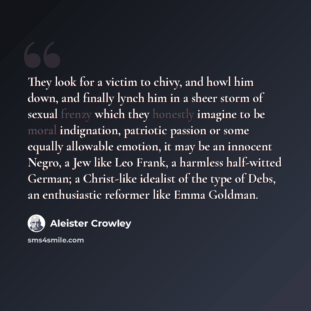 “They look for a victim to chivy, and howl him down, and finally lynch him in a sheer storm of sexual frenzy which they honestly imagine to be moral indignation, patriotic passion or some equally allowable emotion, it may be an innocent Negro, a Jew like Leo Frank, a harmless half-witted German; a…” quote by Aleister Crowley