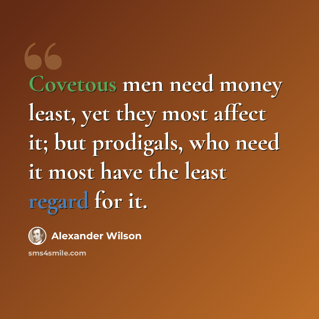 “Covetous men need money least, yet they most affect it; but prodigals, who need it most have the least regard for it.” quote by Alexander Wilson