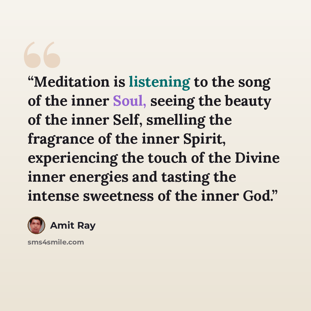 “Meditation is listening to the song of the inner Soul, seeing the beauty of the inner Self, smelling the fragrance of the inner Spirit, experiencing the touch of the Divine inner energies and tasting the intense sweetness of the inner God.” quote by Amit Ray