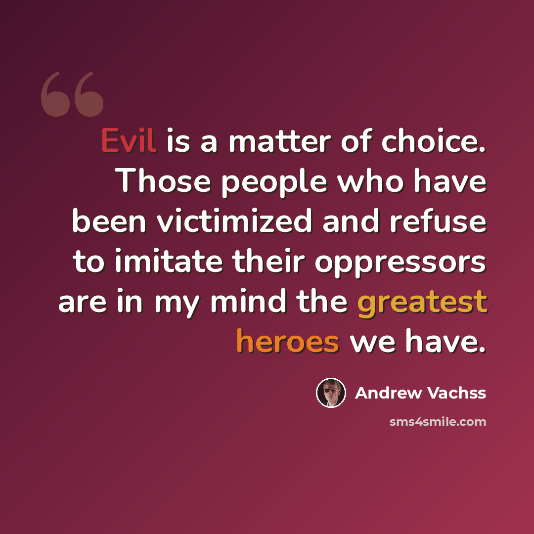 “Evil is a matter of choice. Those people who have been victimized and refuse to imitate their oppressors are in my mind the greatest heroes we have.” quote by Andrew Vachss