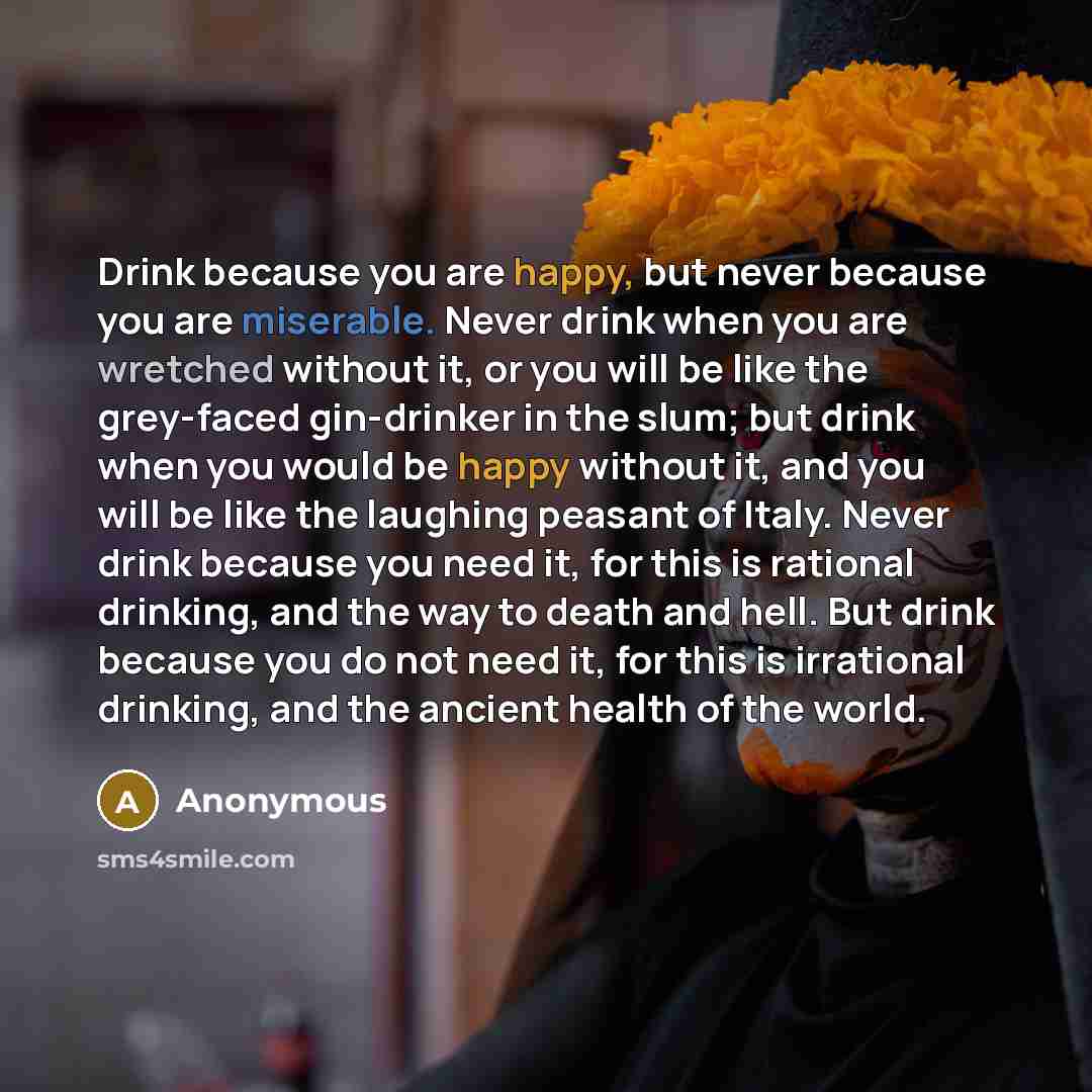 “Drink because you are happy, but never because you are miserable. Never drink when you are wretched without it, or you will be like the grey-faced gin-drinker in the slum; but drink when you would be happy without it, and you will be like the laughing peasant of Italy. Never drink because you need…” quote by Anonymous