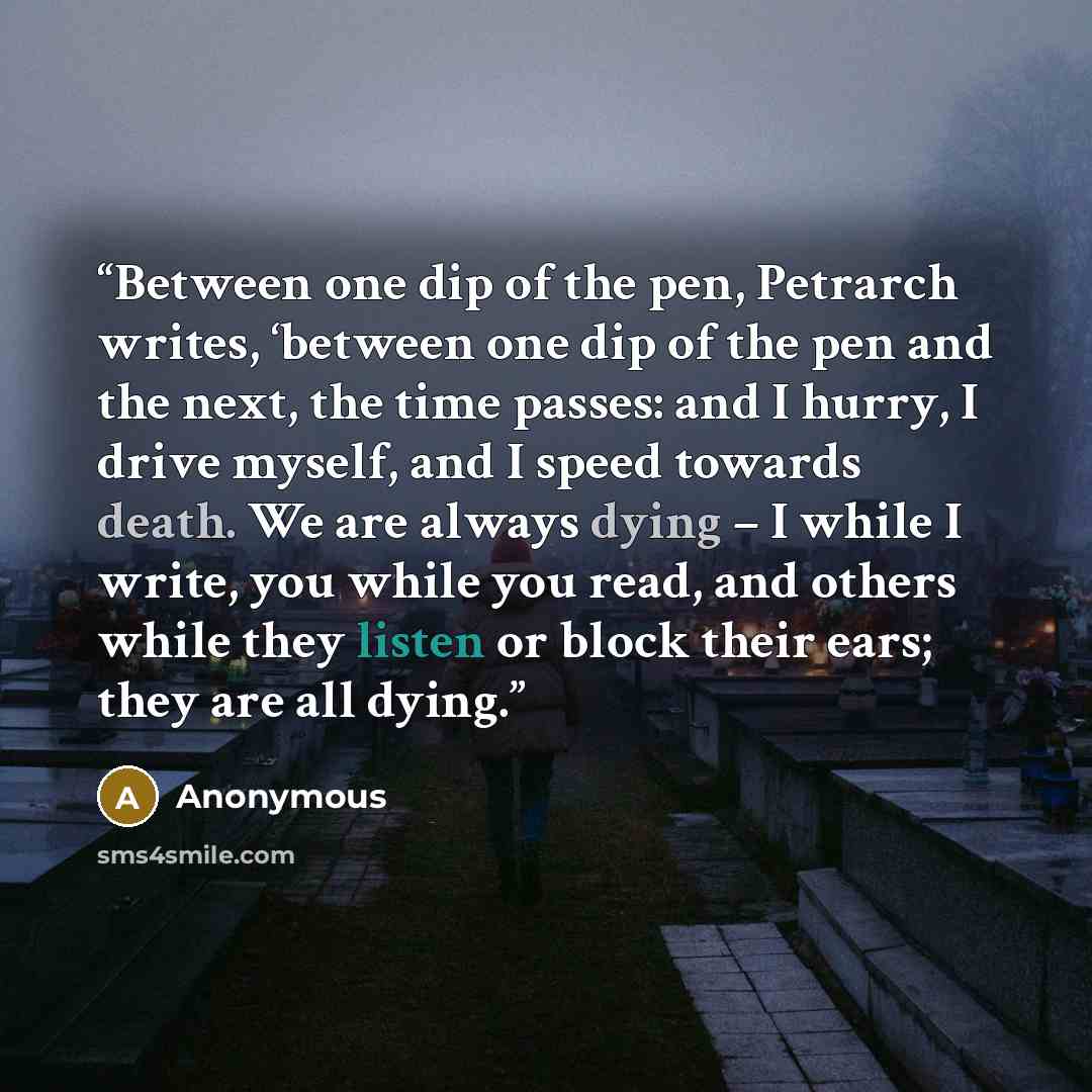 “Between one dip of the pen, Petrarch writes, ‘between one dip of the pen and the next, the time passes: and I hurry, I drive myself, and I speed towards death. We are always dying – I while I write, you while you read, and others while they listen or block their ears; they are all dying.” quote by Anonymous