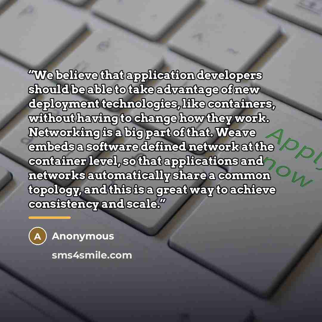 “We believe that application developers should be able to take advantage of new deployment technologies, like containers, without having to change how they work. Networking is a big part of that. Weave embeds a software defined network at the container level, so that applications and networks…” quote by Anonymous