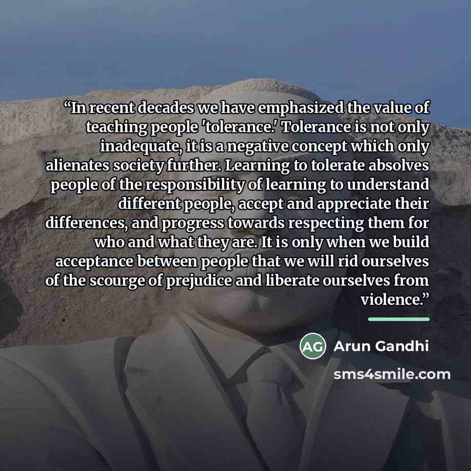 “In recent decades we have emphasized the value of teaching people 'tolerance.' Tolerance is not only inadequate, it is a negative concept which only alienates society further. Learning to tolerate absolves people of the responsibility of learning to understand different people, accept and…” quote by Arun Gandhi
