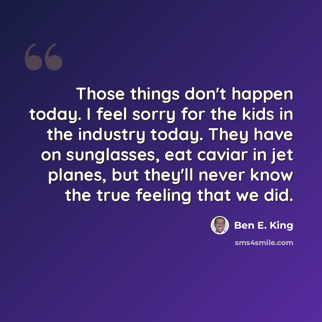 “Those things don't happen today. I feel sorry for the kids in the industry today. They have on sunglasses, eat caviar in jet planes, but they'll never know the true feeling that we did.” quote by Ben E. King