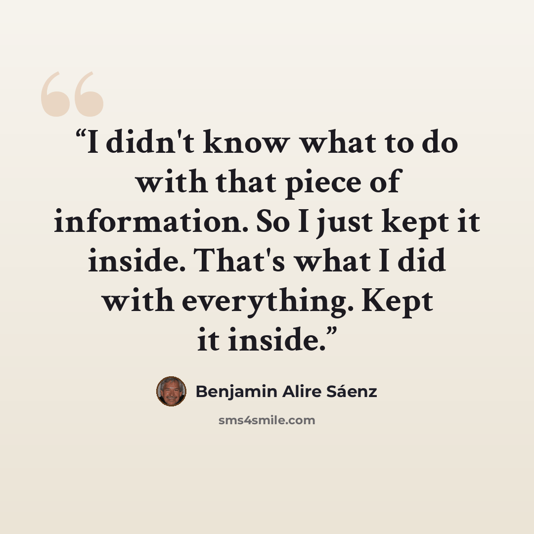 “I didn't know what to do with that piece of information. So I just kept it inside. That's what I did with everything. Kept it inside.” quote by Benjamin Alire Sáenz