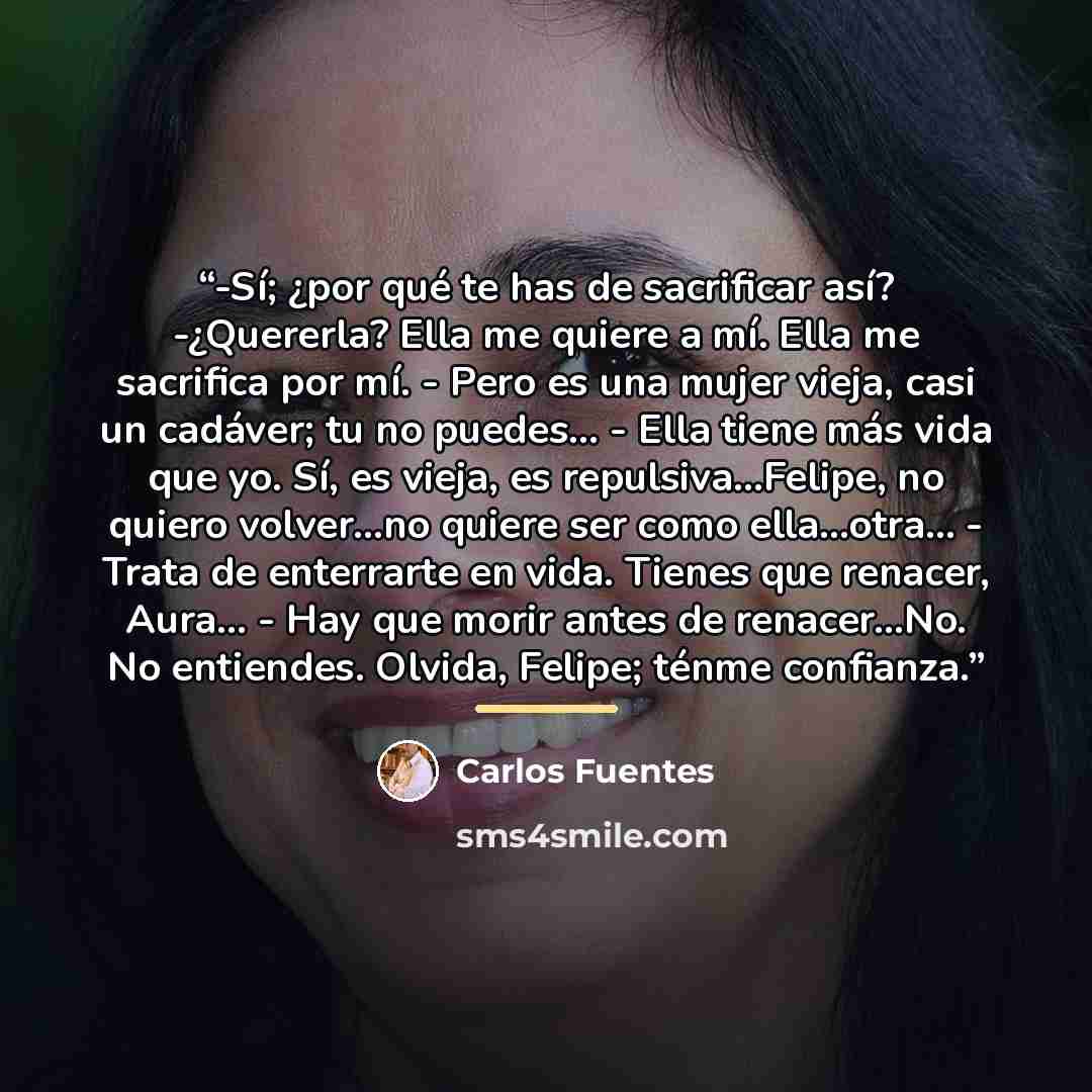 “-Sí; ¿por qué te has de sacrificar así? -¿Quererla? Ella me quiere a mí. Ella me sacrifica por mí. - Pero es una mujer vieja, casi un cadáver; tu no puedes... - Ella tiene más vida que yo. Sí, es vieja, es repulsiva...Felipe, no quiero volver...no quiere ser como ella...otra... - Trata de…” quote by Carlos Fuentes