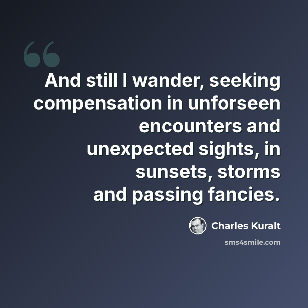 “And still I wander, seeking compensation in unforseen encounters and unexpected sights, in sunsets, storms and passing fancies.” quote by Charles Kuralt