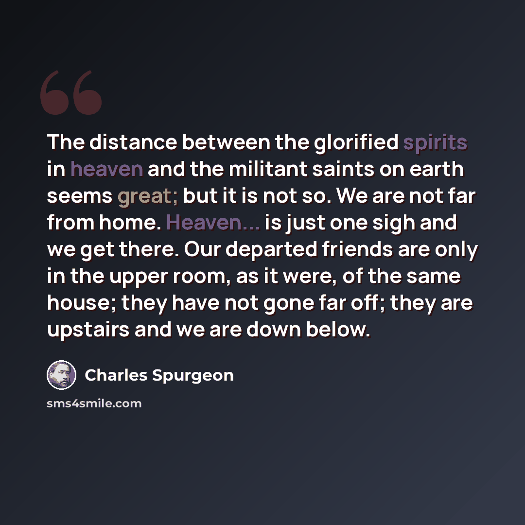“The distance between the glorified spirits in heaven and the militant saints on earth seems great; but it is not so. We are not far from home. Heaven... is just one sigh and we get there. Our departed friends are only in the upper room, as it were, of the same house; they have not gone far off…” quote by Charles Spurgeon