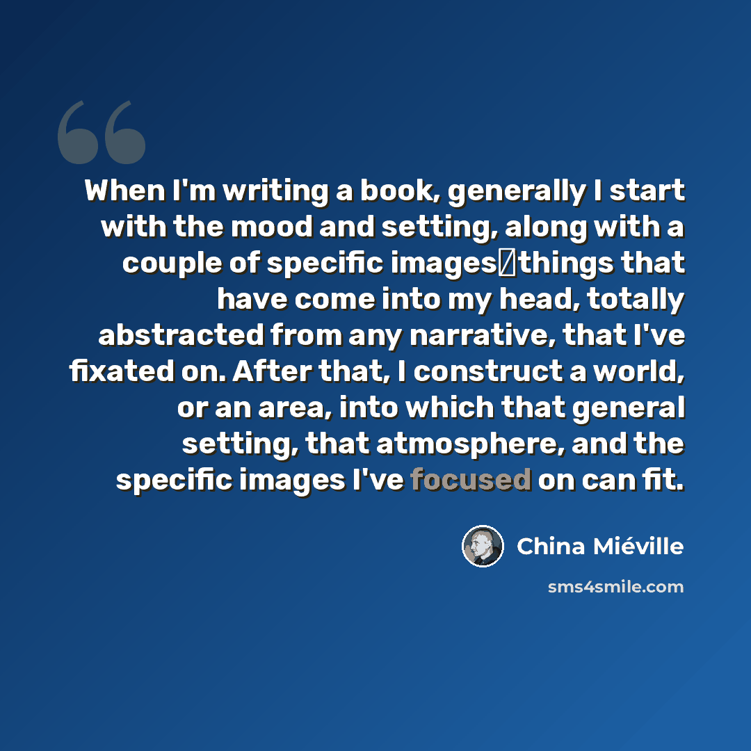 “When I'm writing a book, generally I start with the mood and setting, along with a couple of specific imagesthings that have come into my head, totally abstracted from any narrative, that I've fixated on. After that, I construct a world, or an area, into which that general setting, that…” quote by China Mieville