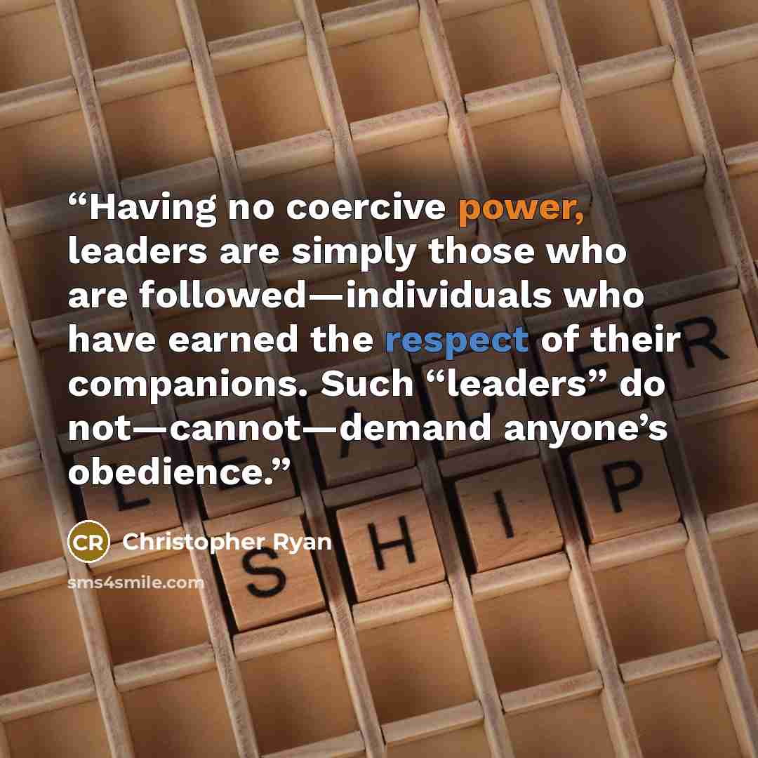 “Having no coercive power, leaders are simply those who are followed—individuals who have earned the respect of their companions. Such “leaders” do not—cannot—demand anyone’s obedience.” quote by Christopher Ryan