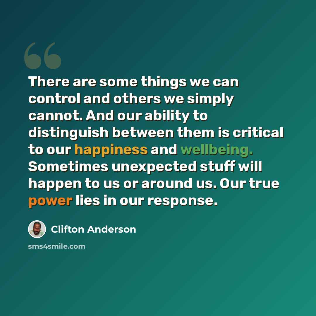 “There are some things we can control and others we simply cannot. And our ability to distinguish between them is critical to our happiness and wellbeing. Sometimes unexpected stuff will happen to us or around us. Our true power lies in our response.” quote by Clifton Anderson
