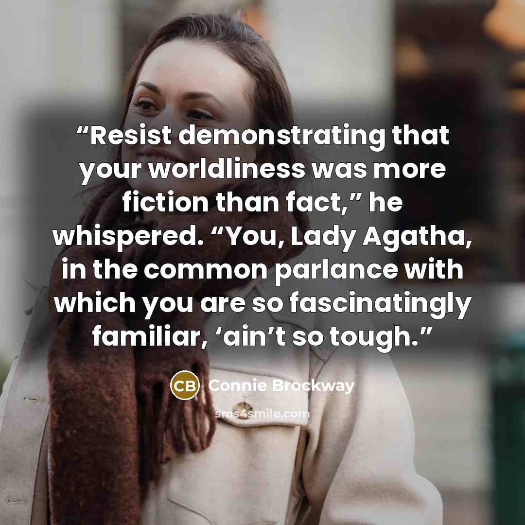 “Resist demonstrating that your worldliness was more fiction than fact,” he whispered. “You, Lady Agatha, in the common parlance with which you are so fascinatingly familiar, ‘ain’t so tough.” quote by Connie Brockway