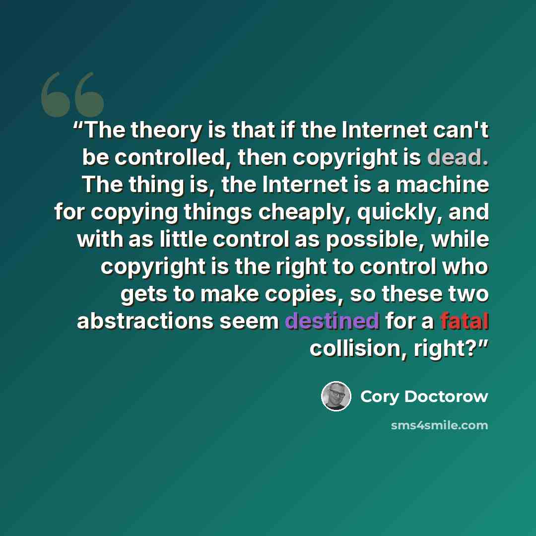 “The theory is that if the Internet can't be controlled, then copyright is dead. The thing is, the Internet is a machine for copying things cheaply, quickly, and with as little control as possible, while copyright is the right to control who gets to make copies, so these two abstractions seem…” quote by Cory Doctorow
