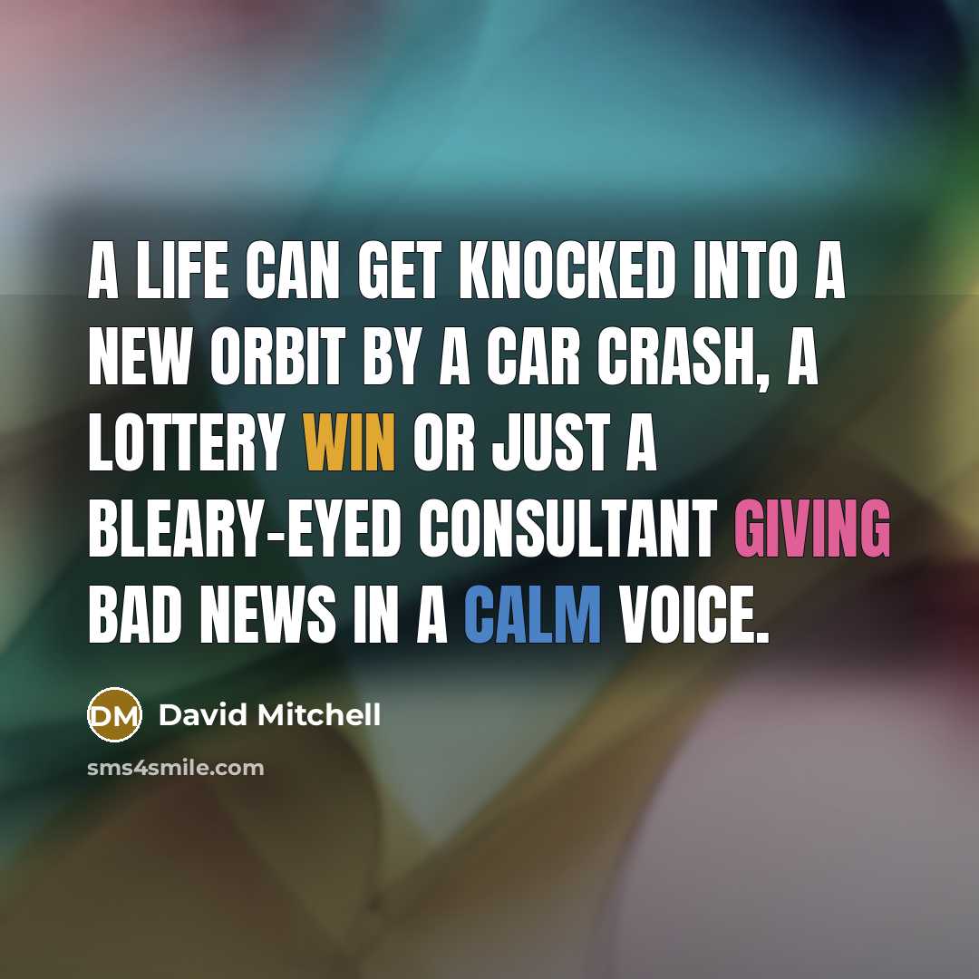 “A life can get knocked into a new orbit by a car crash, a lottery win or just a bleary-eyed consultant giving bad news in a calm voice.” quote by David Mitchell