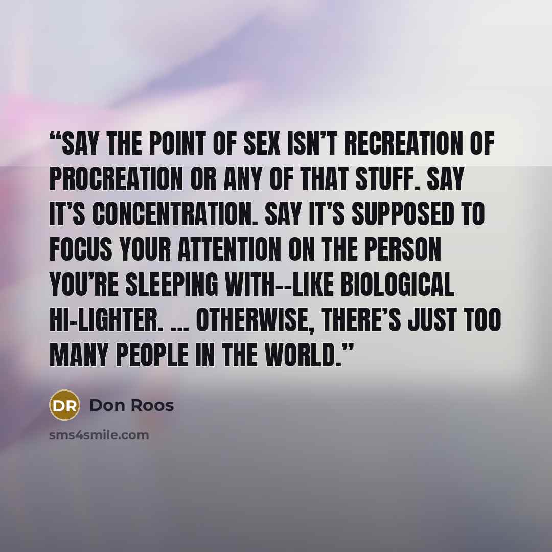 “Say the point of sex isn’t recreation of procreation or any of that stuff. Say it’s concentration. Say it’s supposed to focus your attention on the person you’re sleeping with--like biological hi-lighter. ... Otherwise, there’s just too many people in the world.” quote by Don Roos