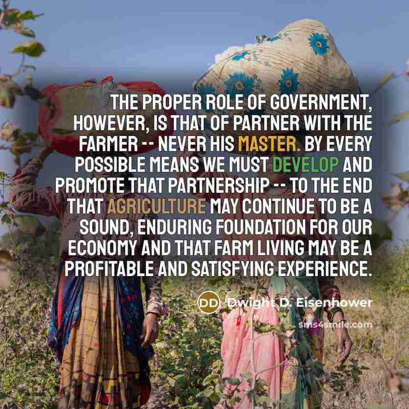 “The proper role of government, however, is that of partner with the farmer -- never his master. By every possible means we must develop and promote that partnership -- to the end that agriculture may continue to be a sound, enduring foundation for our economy and that farm living may be a…” quote by Dwight D. Eisenhower
