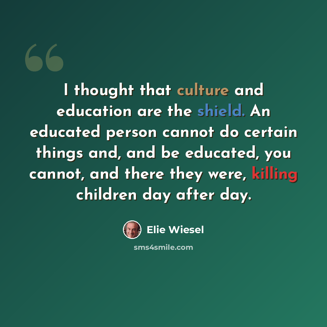 “I thought that culture and education are the shield. An educated person cannot do certain things and, and be educated, you cannot, and there they were, killing children day after day.” quote by Elie Wiesel