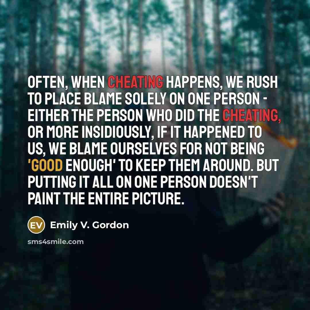 “Often, when cheating happens, we rush to place blame solely on one person - either the person who did the cheating, or more insidiously, if it happened to us, we blame ourselves for not being 'good enough' to keep them around. But putting it all on one person doesn't paint the entire picture.” quote by Emily V. Gordon