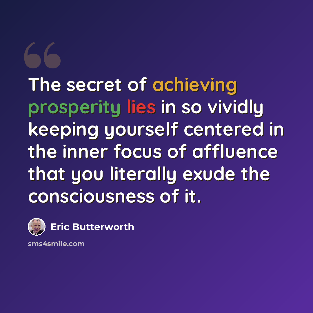 “The secret of achieving prosperity lies in so vividly keeping yourself centered in the inner focus of affluence that you literally exude the consciousness of it.” quote by Eric Butterworth