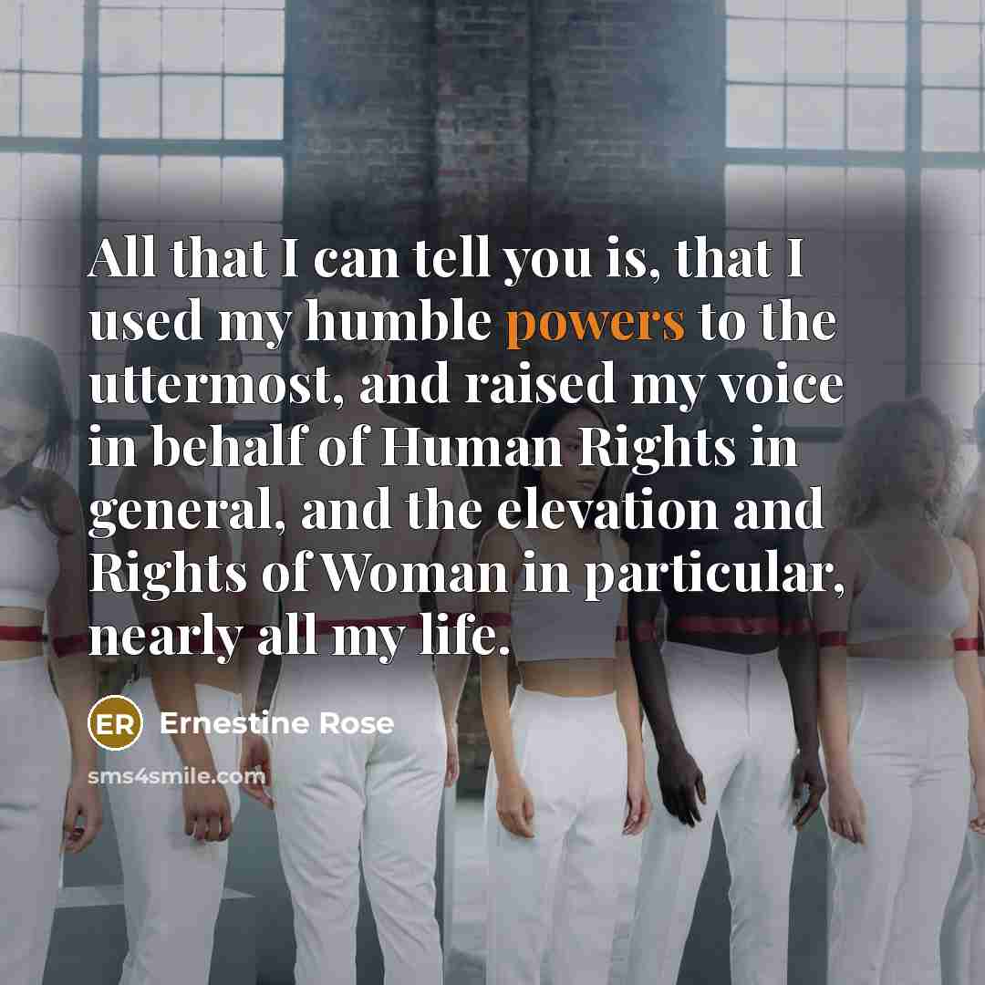 “All that I can tell you is, that I used my humble powers to the uttermost, and raised my voice in behalf of Human Rights in general, and the elevation and Rights of Woman in particular, nearly all my life.” quote by Ernestine Rose