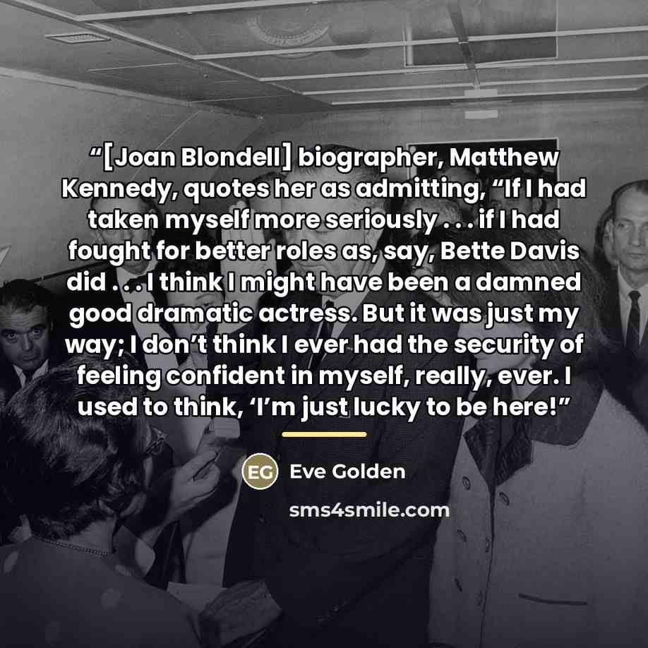“[Joan Blondell] biographer, Matthew Kennedy, quotes her as admitting, “If I had taken myself more seriously . . . if I had fought for better roles as, say, Bette Davis did . . . I think I might have been a damned good dramatic actress. But it was just my way; I don’t think I ever had the security…” quote by Eve Golden
