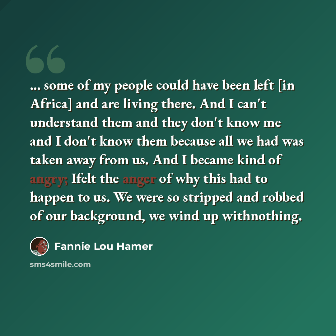 “... some of my people could have been left [in Africa] and are living there. And I can't understand them and they don't know me and I don't know them because all we had was taken away from us. And I became kind of angry; Ifelt the anger of why this had to happen to us. We were so stripped and…” quote by Fannie Lou Hamer