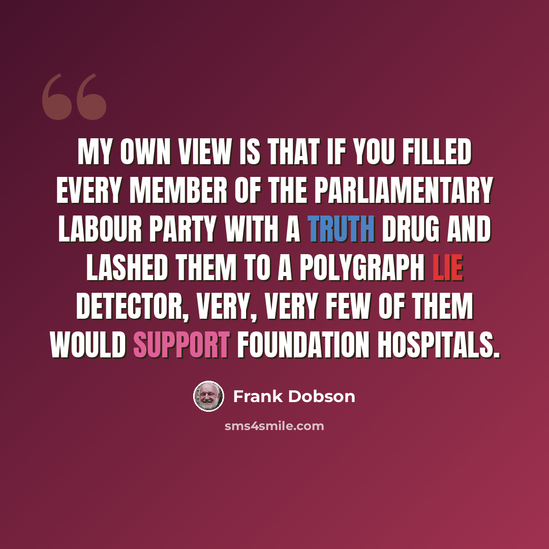 “My own view is that if you filled every member of the parliamentary Labour party with a truth drug and lashed them to a polygraph lie detector, very, very few of them would support foundation hospitals.” quote by Frank Dobson