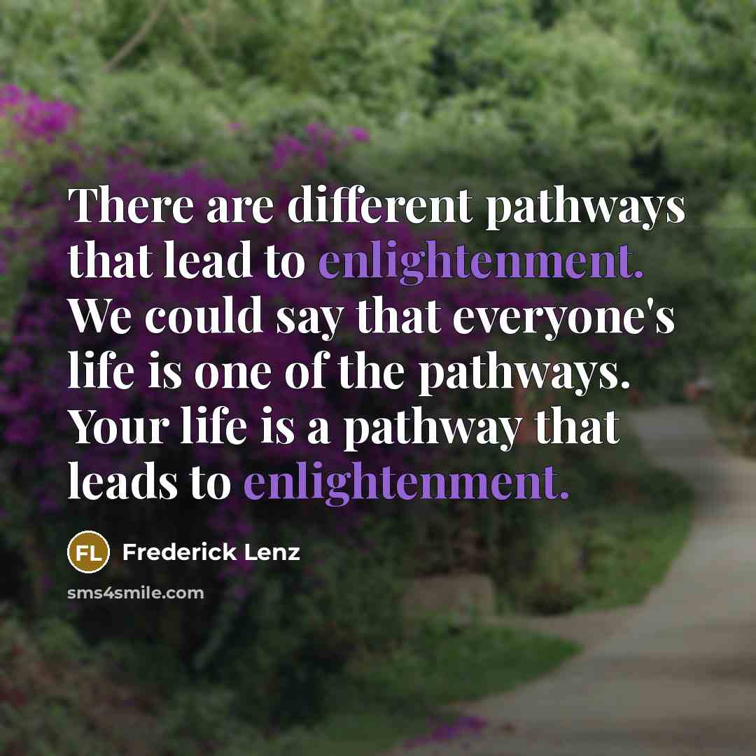“There are different pathways that lead to enlightenment. We could say that everyone's life is one of the pathways. Your life is a pathway that leads to enlightenment.” quote by Frederick Lenz