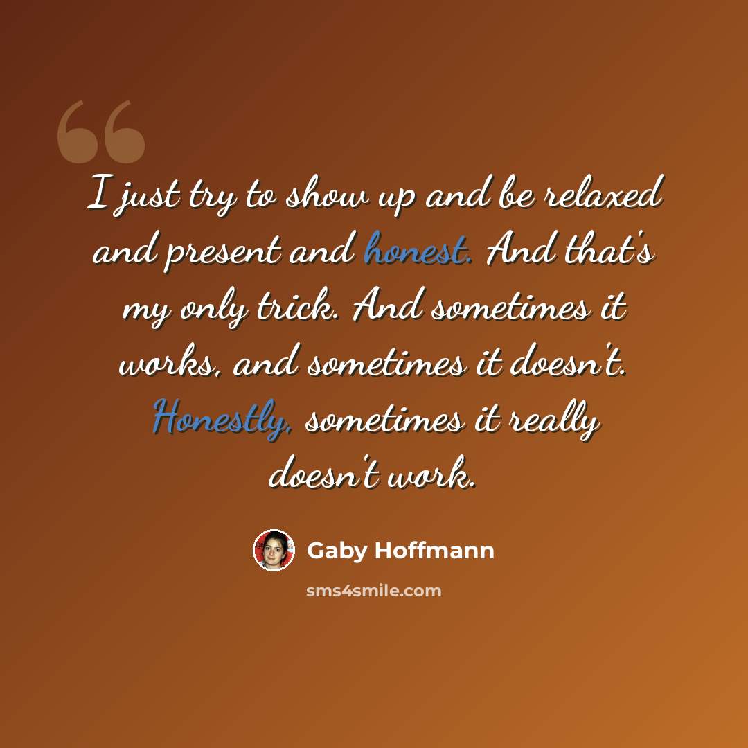 “I just try to show up and be relaxed and present and honest. And that's my only trick. And sometimes it works, and sometimes it doesn't. Honestly, sometimes it really doesn't work.” quote by Gaby Hoffmann