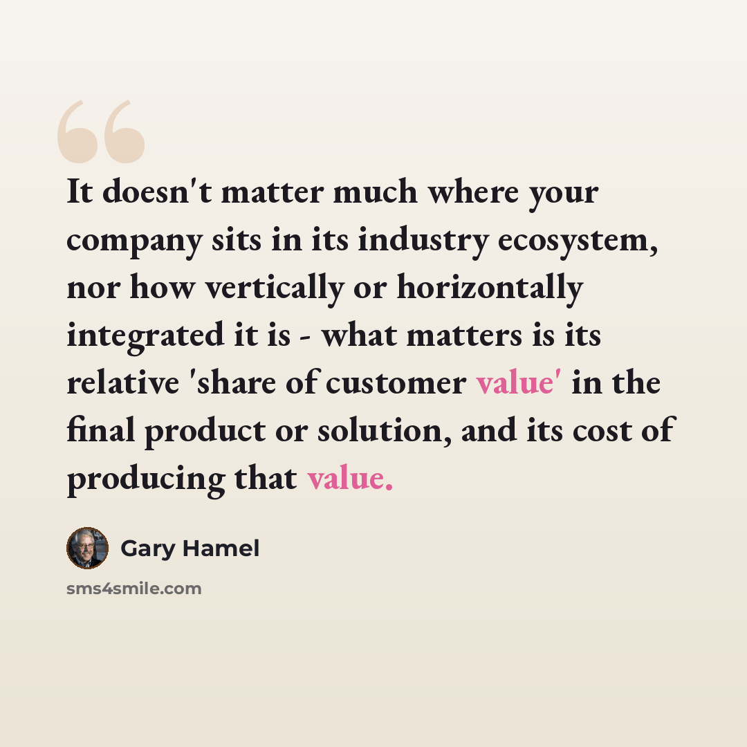 “It doesn't matter much where your company sits in its industry ecosystem, nor how vertically or horizontally integrated it is - what matters is its relative 'share of customer value' in the final product or solution, and its cost of producing that value.” quote by Gary Hamel