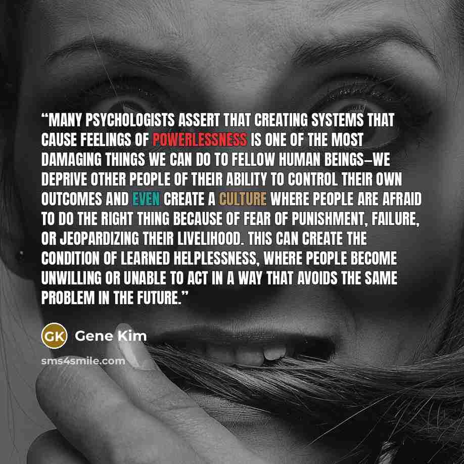 “Many psychologists assert that creating systems that cause feelings of powerlessness is one of the most damaging things we can do to fellow human beings—we deprive other people of their ability to control their own outcomes and even create a culture where people are afraid to do the right thing…” quote by Gene Kim