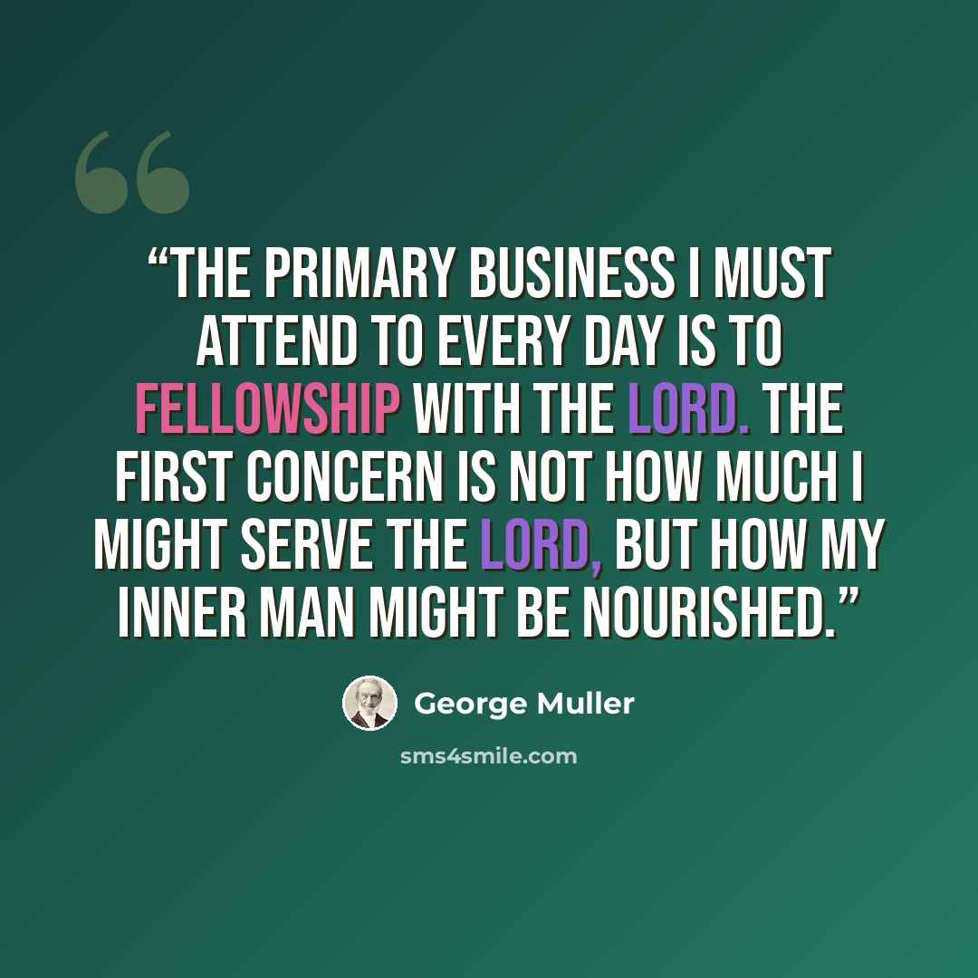 “The primary business I must attend to every day is to fellowship with the Lord. The first concern is not how much I might serve the Lord, but how my inner man might be nourished.” quote by George Muller