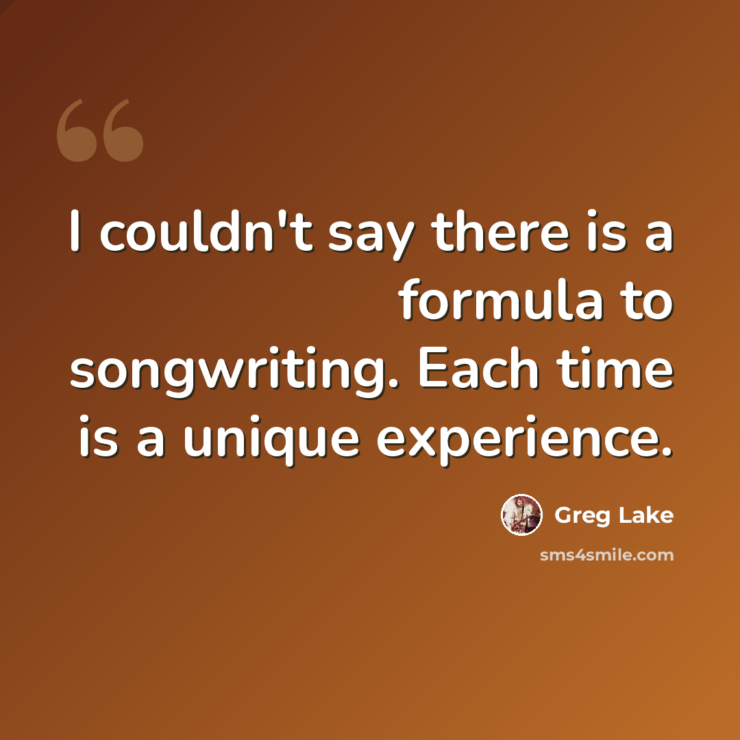 “I couldn't say there is a formula to songwriting. Each time is a unique experience.” quote by Greg Lake