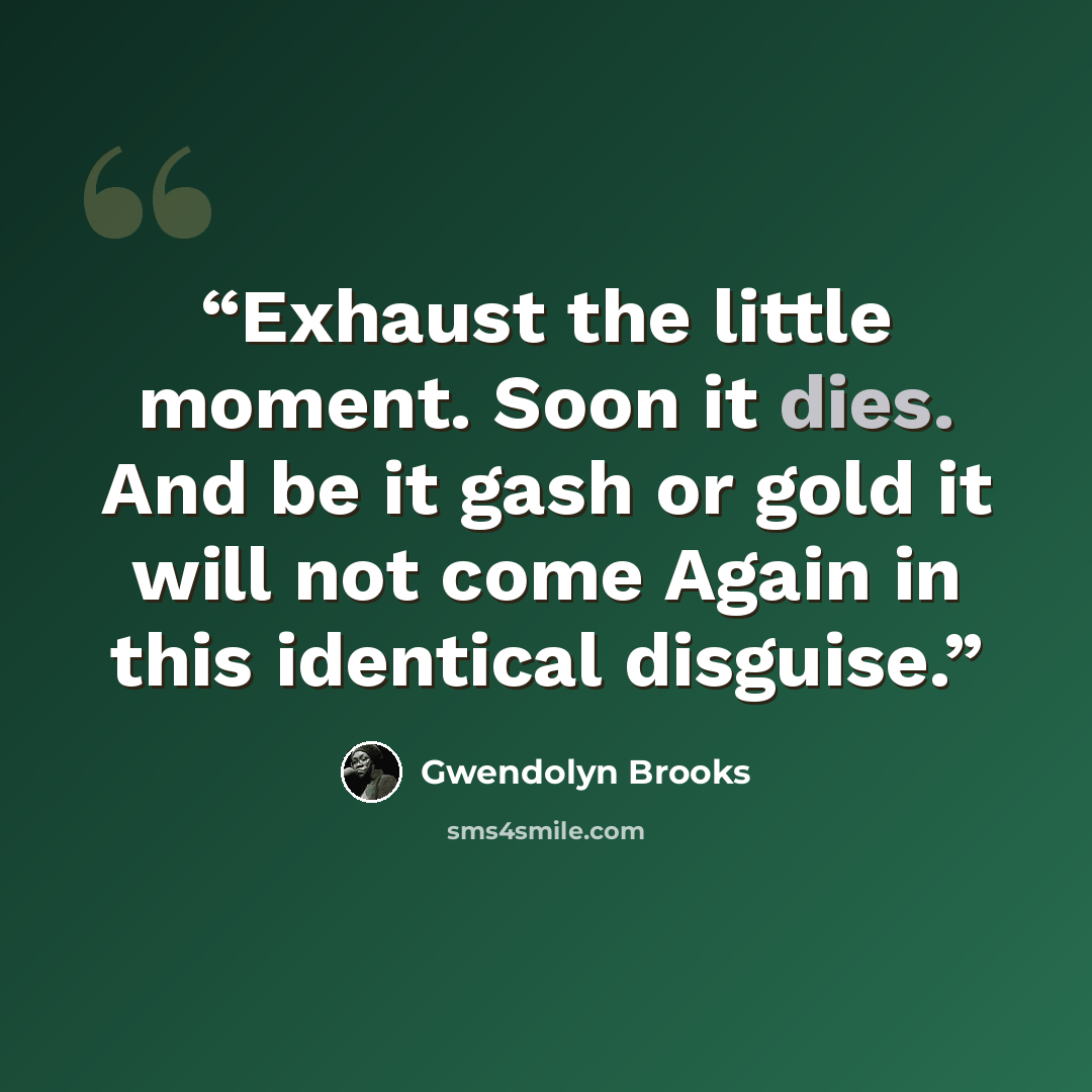 “Exhaust the little moment. Soon it dies. And be it gash or gold it will not come Again in this identical disguise.” quote by Gwendolyn Brooks