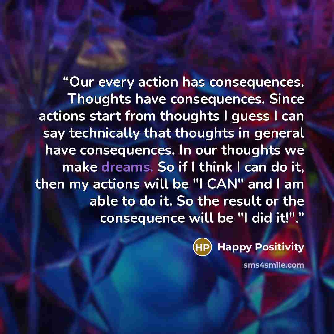 “Our every action has consequences. Thoughts have consequences. Since actions start from thoughts I guess I can say technically that thoughts in general have consequences. In our thoughts we make dreams. So if I think I can do it, then my actions will be "I CAN" and I am able to do it. So the…” quote by Happy Positivity
