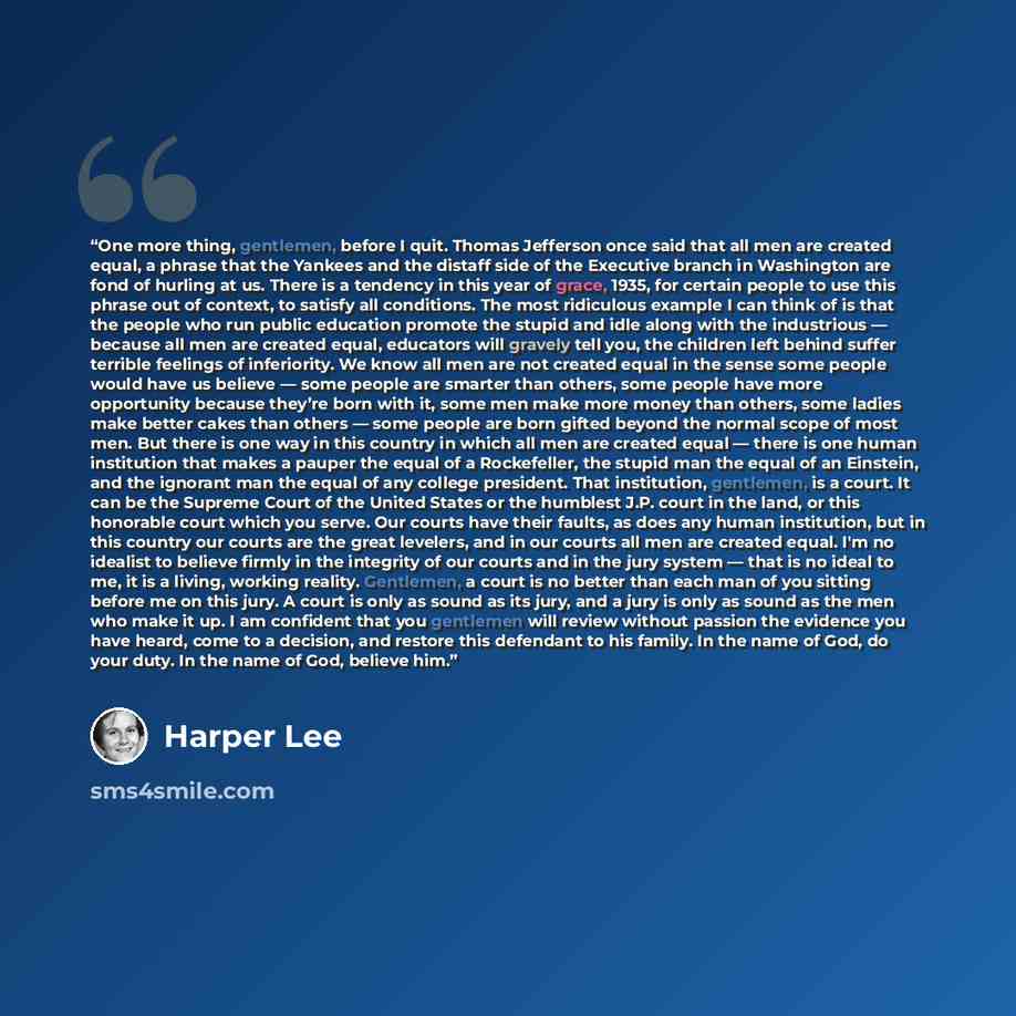 “One more thing, gentlemen, before I quit. Thomas Jefferson once said that all men are created equal, a phrase that the Yankees and the distaff side of the Executive branch in Washington are fond of hurling at us. There is a tendency in this year of grace, 1935, for certain people to use this…” quote by Harper Lee