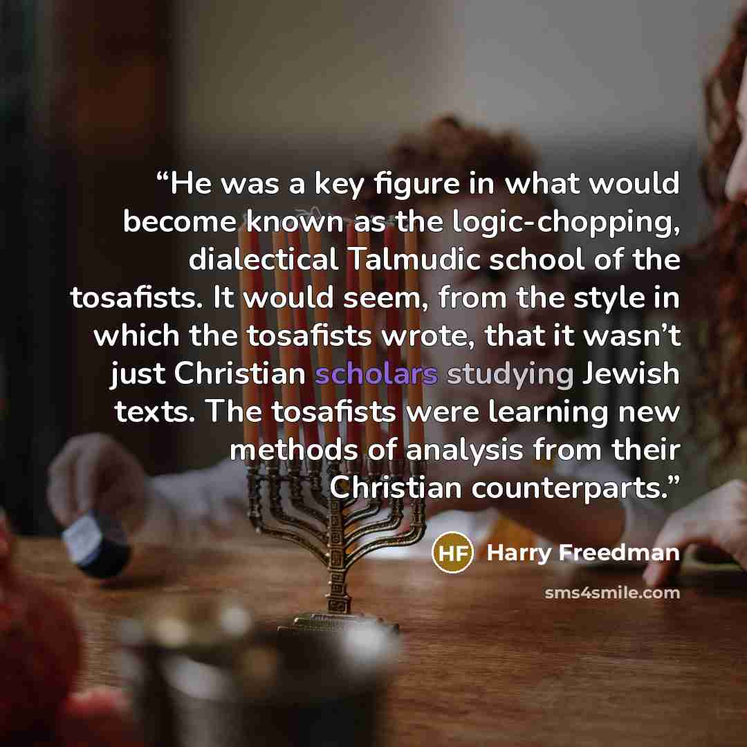 “He was a key figure in what would become known as the logic-chopping, dialectical Talmudic school of the tosafists. It would seem, from the style in which the tosafists wrote, that it wasn’t just Christian scholars studying Jewish texts. The tosafists were learning new methods of analysis from…” quote by Harry Freedman