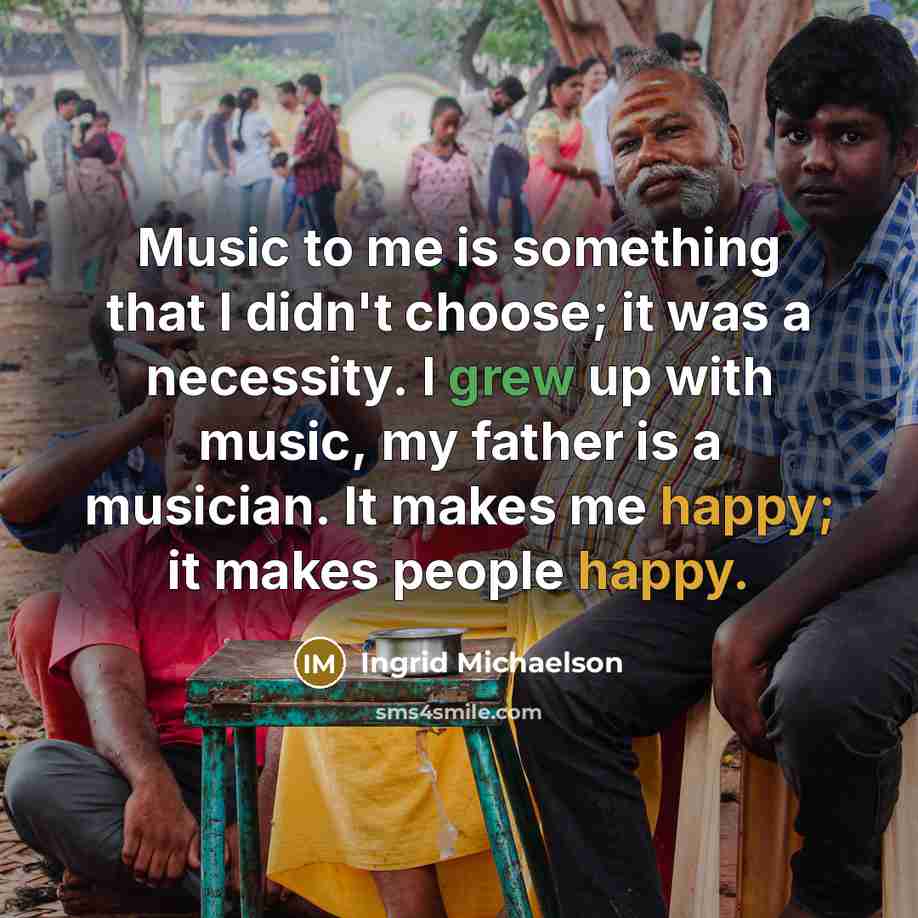 “Music to me is something that I didn't choose; it was a necessity. I grew up with music, my father is a musician. It makes me happy; it makes people happy.” quote by Ingrid Michaelson