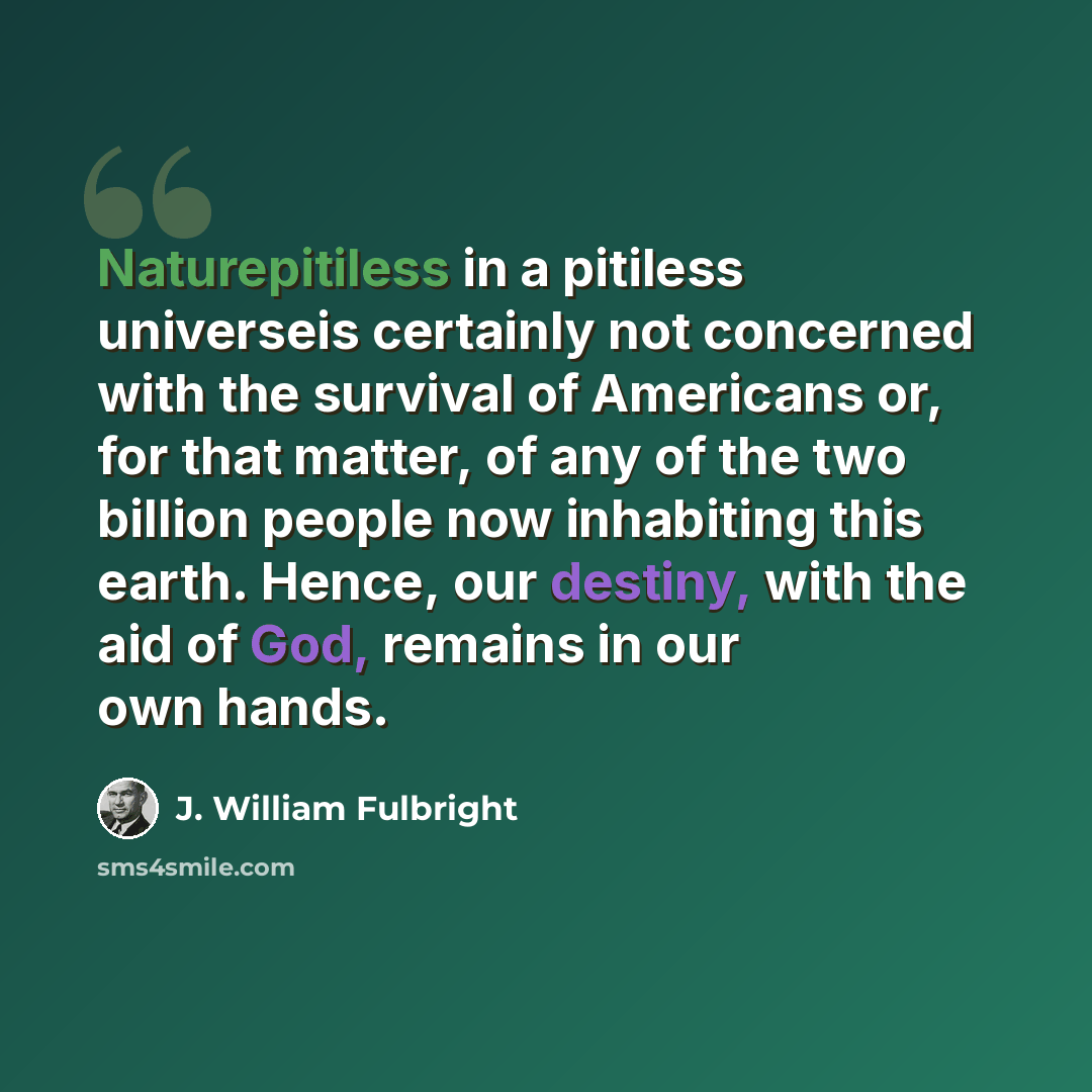 “Naturepitiless in a pitiless universeis certainly not concerned with the survival of Americans or, for that matter, of any of the two billion people now inhabiting this earth. Hence, our destiny, with the aid of God, remains in our own hands.” quote by J. William Fulbright