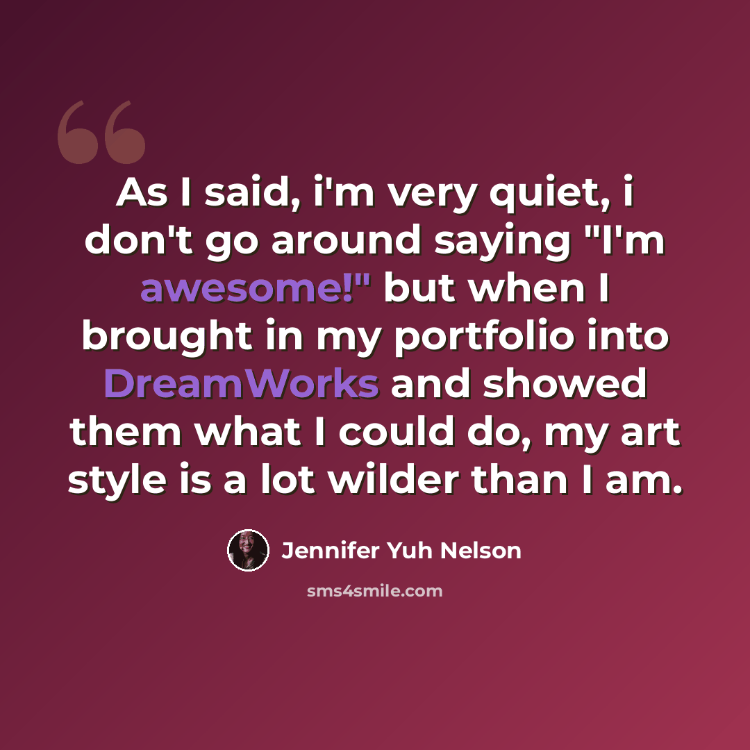 “As I said, i'm very quiet, i don't go around saying "I'm awesome!" but when I brought in my portfolio into DreamWorks and showed them what I could do, my art style is a lot wilder than I am.” quote by Jennifer Yuh Nelson